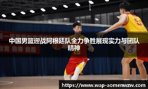 中国男篮迎战阿根廷队全力争胜展现实力与团队精神