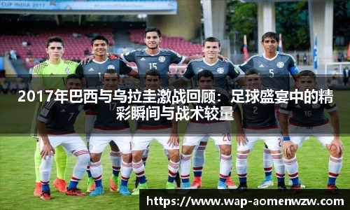 2017年巴西与乌拉圭激战回顾：足球盛宴中的精彩瞬间与战术较量