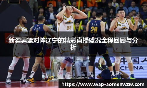 新疆男篮对阵辽宁的精彩直播盛况全程回顾与分析